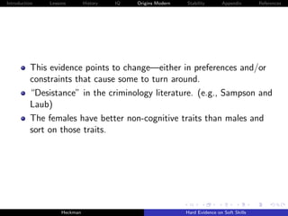 Introduction   Lessons        History   IQ   Origins Modern   Stability       Appendix       References




          This evidence points to change—either in preferences and/or
          constraints that cause some to turn around.
          “Desistance” in the criminology literature. (e.g., Sampson and
          Laub)
          The females have better non-cognitive traits than males and
          sort on those traits.




                    Heckman                                   Hard Evidence on Soft Skills
 