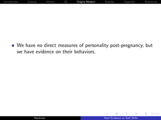 Introduction   Lessons        History   IQ   Origins Modern   Stability       Appendix       References




          We have no direct measures of personality post-pregnancy, but
          we have evidence on their behaviors.




                    Heckman                                   Hard Evidence on Soft Skills
 