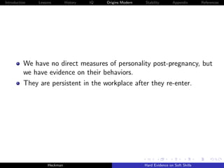 Introduction   Lessons        History   IQ   Origins Modern   Stability       Appendix       References




          We have no direct measures of personality post-pregnancy, but
          we have evidence on their behaviors.
          They are persistent in the workplace after they re-enter.




                    Heckman                                   Hard Evidence on Soft Skills
 
