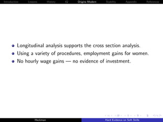 Introduction   Lessons        History   IQ   Origins Modern   Stability       Appendix       References




          Longitudinal analysis supports the cross section analysis.
          Using a variety of procedures, employment gains for women.
          No hourly wage gains — no evidence of investment.




                    Heckman                                   Hard Evidence on Soft Skills
 