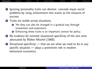 Introduction        Lessons        History   IQ   Origins Modern   Stability       Appendix       References




     C    Ignoring personality traits can deceive: conceals major social
          problems by using achievement test scores as the measure of
          success.
     D    Traits are stable across situations.
               i    Yet they can also be changed in a gradual way through
                    investment and experience.
               ii   Enhancing these traits is an important avenue for policy.
     E    No evidence for extreme situational speciﬁcity of the sort once
          advocated by Walter Mischel (1968).
      F   Situational speciﬁcity — that we are what we need to be in any
          speciﬁc situation — plays a prominent role in modern
          behavioral economics.




                         Heckman                                   Hard Evidence on Soft Skills
 