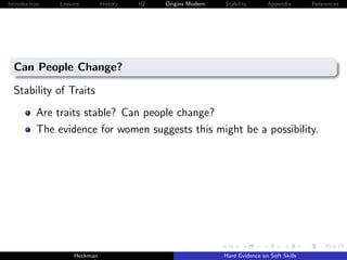 Introduction   Lessons        History   IQ   Origins Modern   Stability       Appendix       References




  Can People Change?

  Stability of Traits
          Are traits stable? Can people change?
          The evidence for women suggests this might be a possibility.




                    Heckman                                   Hard Evidence on Soft Skills
 