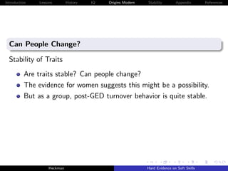 Introduction   Lessons        History   IQ   Origins Modern   Stability       Appendix       References




  Can People Change?

  Stability of Traits
          Are traits stable? Can people change?
          The evidence for women suggests this might be a possibility.
          But as a group, post-GED turnover behavior is quite stable.




                    Heckman                                   Hard Evidence on Soft Skills
 