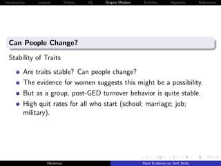 Introduction   Lessons        History   IQ   Origins Modern   Stability       Appendix       References




  Can People Change?

  Stability of Traits
          Are traits stable? Can people change?
          The evidence for women suggests this might be a possibility.
          But as a group, post-GED turnover behavior is quite stable.
          High quit rates for all who start (school; marriage; job;
          military).




                    Heckman                                   Hard Evidence on Soft Skills
 