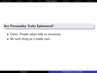 Introduction   Lessons        History   IQ   Origins Modern   Stability       Appendix       References




  Are Personality Traits Ephemeral?

          Claim: People adapt fully to situations.
          No such thing as a stable trait.




                    Heckman                                   Hard Evidence on Soft Skills
 