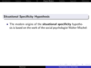 Introduction   Lessons        History   IQ   Origins Modern   Stability       Appendix       References




  Situational Speciﬁcity Hypothesis

          The modern origins of the situational speciﬁcity hypothe-
          sis is based on the work of the social psychologist Walter Mischel:




                    Heckman                                   Hard Evidence on Soft Skills
 