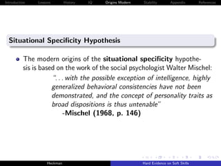 Introduction   Lessons        History   IQ   Origins Modern   Stability       Appendix       References




  Situational Speciﬁcity Hypothesis

          The modern origins of the situational speciﬁcity hypothe-
          sis is based on the work of the social psychologist Walter Mischel:
                     “. . . with the possible exception of intelligence, highly
                     generalized behavioral consistencies have not been
                     demonstrated, and the concept of personality traits as
                     broad dispositions is thus untenable”
                          -Mischel (1968, p. 146)




                    Heckman                                   Hard Evidence on Soft Skills
 