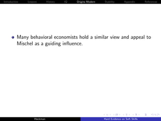 Introduction   Lessons        History   IQ   Origins Modern   Stability       Appendix       References




          Many behavioral economists hold a similar view and appeal to
          Mischel as a guiding inﬂuence.




                    Heckman                                   Hard Evidence on Soft Skills
 
