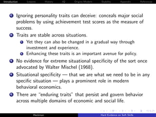 Introduction        Lessons        History   IQ   Origins Modern   Stability       Appendix       References




     C    Ignoring personality traits can deceive: conceals major social
          problems by using achievement test scores as the measure of
          success.
     D    Traits are stable across situations.
               i    Yet they can also be changed in a gradual way through
                    investment and experience.
               ii   Enhancing these traits is an important avenue for policy.
     E    No evidence for extreme situational speciﬁcity of the sort once
          advocated by Walter Mischel (1968).
      F   Situational speciﬁcity — that we are what we need to be in any
          speciﬁc situation — plays a prominent role in modern
          behavioral economics.
     G    There are “enduring traits” that persist and govern behavior
          across multiple domains of economic and social life.

                         Heckman                                   Hard Evidence on Soft Skills
 