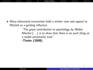 Introduction   Lessons        History   IQ   Origins Modern   Stability       Appendix       References




          Many behavioral economists hold a similar view and appeal to
          Mischel as a guiding inﬂuence.
                   “The great contribution to psychology by Walter
                   Mischel [. . . ] is to show that there is no such thing as
                   a stable personality trait.”
                   -Thaler (2008)




                    Heckman                                   Hard Evidence on Soft Skills
 