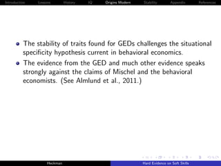 Introduction   Lessons        History   IQ   Origins Modern   Stability       Appendix       References




          The stability of traits found for GEDs challenges the situational
          speciﬁcity hypothesis current in behavioral economics.
          The evidence from the GED and much other evidence speaks
          strongly against the claims of Mischel and the behavioral
          economists. (See Almlund et al., 2011.)




                    Heckman                                   Hard Evidence on Soft Skills
 