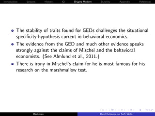 Introduction   Lessons        History   IQ   Origins Modern   Stability       Appendix       References




          The stability of traits found for GEDs challenges the situational
          speciﬁcity hypothesis current in behavioral economics.
          The evidence from the GED and much other evidence speaks
          strongly against the claims of Mischel and the behavioral
          economists. (See Almlund et al., 2011.)
          There is irony in Mischel’s claim for he is most famous for his
          research on the marshmallow test.




                    Heckman                                   Hard Evidence on Soft Skills
 