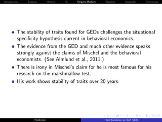 Introduction   Lessons        History   IQ   Origins Modern   Stability       Appendix       References




          The stability of traits found for GEDs challenges the situational
          speciﬁcity hypothesis current in behavioral economics.
          The evidence from the GED and much other evidence speaks
          strongly against the claims of Mischel and the behavioral
          economists. (See Almlund et al., 2011.)
          There is irony in Mischel’s claim for he is most famous for his
          research on the marshmallow test.
          His work shows stability of traits over 20 years.




                    Heckman                                   Hard Evidence on Soft Skills
 