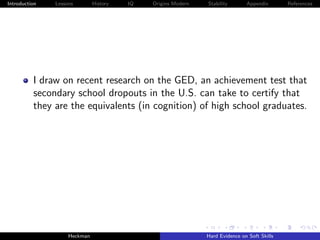 Introduction   Lessons        History   IQ   Origins Modern   Stability       Appendix       References




          I draw on recent research on the GED, an achievement test that
          secondary school dropouts in the U.S. can take to certify that
          they are the equivalents (in cognition) of high school graduates.




                    Heckman                                   Hard Evidence on Soft Skills
 