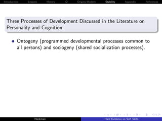 Introduction   Lessons        History   IQ   Origins Modern   Stability       Appendix       References




  Three Processes of Development Discussed in the Literature on
  Personality and Cognition

          Ontogeny (programmed developmental processes common to
          all persons) and sociogeny (shared socialization processes).




                    Heckman                                   Hard Evidence on Soft Skills
 