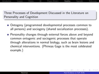 Introduction   Lessons        History   IQ   Origins Modern   Stability       Appendix       References




  Three Processes of Development Discussed in the Literature on
  Personality and Cognition

          Ontogeny (programmed developmental processes common to
          all persons) and sociogeny (shared socialization processes).
          Personality changes through external forces above and beyond
          common ontogenic and sociogenic processes that operate
          through alterations in normal biology, such as brain lesions and
          chemical interventions. (Phineas Gage is the most celebrated
          example.)




                    Heckman                                   Hard Evidence on Soft Skills
 