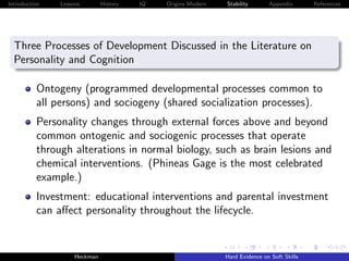 Introduction   Lessons        History   IQ   Origins Modern   Stability       Appendix       References




  Three Processes of Development Discussed in the Literature on
  Personality and Cognition

          Ontogeny (programmed developmental processes common to
          all persons) and sociogeny (shared socialization processes).
          Personality changes through external forces above and beyond
          common ontogenic and sociogenic processes that operate
          through alterations in normal biology, such as brain lesions and
          chemical interventions. (Phineas Gage is the most celebrated
          example.)
          Investment: educational interventions and parental investment
          can aﬀect personality throughout the lifecycle.


                    Heckman                                   Hard Evidence on Soft Skills
 