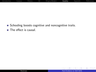 Introduction   Lessons        History   IQ   Origins Modern   Stability       Appendix       References




          Schooling boosts cognitive and noncognitive traits.
          The eﬀect is causal.




                    Heckman                                   Hard Evidence on Soft Skills
 