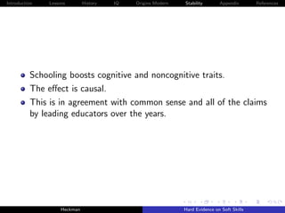 Introduction   Lessons        History   IQ   Origins Modern   Stability       Appendix       References




          Schooling boosts cognitive and noncognitive traits.
          The eﬀect is causal.
          This is in agreement with common sense and all of the claims
          by leading educators over the years.




                    Heckman                                   Hard Evidence on Soft Skills
 