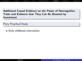 Introduction   Lessons        History   IQ   Origins Modern   Stability       Appendix       References




  Additional Causal Evidence on the Power of Noncognitive
  Traits and Evidence that They Can Be Boosted by
  Investment

  Perry Preschool Study

          Early childhood intervention




                    Heckman                                   Hard Evidence on Soft Skills
 