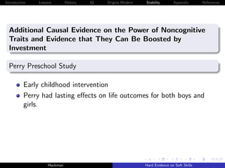 Introduction   Lessons        History   IQ   Origins Modern   Stability       Appendix       References




  Additional Causal Evidence on the Power of Noncognitive
  Traits and Evidence that They Can Be Boosted by
  Investment

  Perry Preschool Study

          Early childhood intervention
          Perry had lasting eﬀects on life outcomes for both boys and
          girls.




                    Heckman                                   Hard Evidence on Soft Skills
 