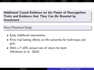 Introduction   Lessons        History   IQ   Origins Modern   Stability       Appendix       References




  Additional Causal Evidence on the Power of Noncognitive
  Traits and Evidence that They Can Be Boosted by
  Investment

  Perry Preschool Study

          Early childhood intervention
          Perry had lasting eﬀects on life outcomes for both boys and
          girls.
          With a 7–10% annual rate of return for both
          (Heckman et al., 2010)




                    Heckman                                   Hard Evidence on Soft Skills
 