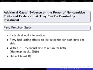 Introduction   Lessons        History   IQ   Origins Modern   Stability       Appendix       References




  Additional Causal Evidence on the Power of Noncognitive
  Traits and Evidence that They Can Be Boosted by
  Investment

  Perry Preschool Study

          Early childhood intervention
          Perry had lasting eﬀects on life outcomes for both boys and
          girls.
          With a 7–10% annual rate of return for both
          (Heckman et al., 2010)
          Did not boost IQ


                    Heckman                                   Hard Evidence on Soft Skills
 
