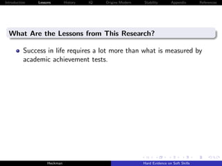 Introduction   Lessons        History   IQ   Origins Modern   Stability       Appendix       References




  What Are the Lessons from This Research?

          Success in life requires a lot more than what is measured by
          academic achievement tests.




                    Heckman                                   Hard Evidence on Soft Skills
 