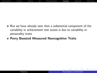 Introduction   Lessons        History   IQ   Origins Modern   Stability       Appendix       References




          But we have already seen that a substantial component of the
          variability in achievement test scores is due to variability in
          personality traits.
          Perry Boosted Measured Noncognitive Traits




                    Heckman                                   Hard Evidence on Soft Skills
 