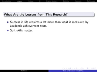 Introduction   Lessons        History   IQ   Origins Modern   Stability       Appendix       References




  What Are the Lessons from This Research?

          Success in life requires a lot more than what is measured by
          academic achievement tests.
          Soft skills matter.




                    Heckman                                   Hard Evidence on Soft Skills
 