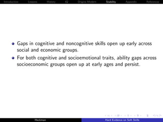 Introduction   Lessons        History   IQ   Origins Modern   Stability       Appendix       References




          Gaps in cognitive and noncognitive skills open up early across
          social and economic groups.
          For both cognitive and socioemotional traits, ability gaps across
          socioeconomic groups open up at early ages and persist.




                    Heckman                                   Hard Evidence on Soft Skills
 