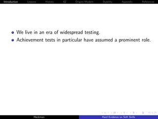 Introduction   Lessons        History   IQ   Origins Modern   Stability       Appendix       References




          We live in an era of widespread testing.
          Achievement tests in particular have assumed a prominent role.




                    Heckman                                   Hard Evidence on Soft Skills
 