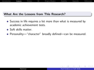 Introduction   Lessons        History   IQ   Origins Modern   Stability       Appendix       References




  What Are the Lessons from This Research?

          Success in life requires a lot more than what is measured by
          academic achievement tests.
          Soft skills matter.
          Personality—“character” broadly deﬁned—can be measured.




                    Heckman                                   Hard Evidence on Soft Skills
 