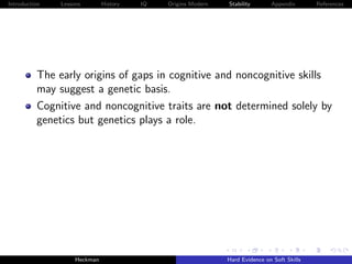 Introduction   Lessons        History   IQ   Origins Modern   Stability       Appendix       References




          The early origins of gaps in cognitive and noncognitive skills
          may suggest a genetic basis.
          Cognitive and noncognitive traits are not determined solely by
          genetics but genetics plays a role.




                    Heckman                                   Hard Evidence on Soft Skills
 