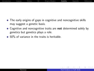 Introduction   Lessons        History   IQ   Origins Modern   Stability       Appendix       References




          The early origins of gaps in cognitive and noncognitive skills
          may suggest a genetic basis.
          Cognitive and noncognitive traits are not determined solely by
          genetics but genetics plays a role.
          50% of variance in the traits is heritable.




                    Heckman                                   Hard Evidence on Soft Skills
 