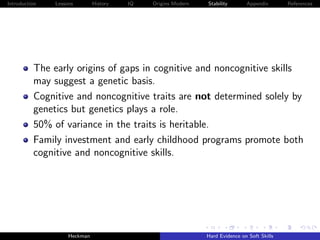 Introduction   Lessons        History   IQ   Origins Modern   Stability       Appendix       References




          The early origins of gaps in cognitive and noncognitive skills
          may suggest a genetic basis.
          Cognitive and noncognitive traits are not determined solely by
          genetics but genetics plays a role.
          50% of variance in the traits is heritable.
          Family investment and early childhood programs promote both
          cognitive and noncognitive skills.




                    Heckman                                   Hard Evidence on Soft Skills
 