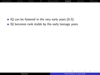 Introduction   Lessons        History   IQ   Origins Modern   Stability       Appendix       References




          IQ can be fostered in the very early years (0-3).
          IQ becomes rank stable by the early teenage years.




                    Heckman                                   Hard Evidence on Soft Skills
 