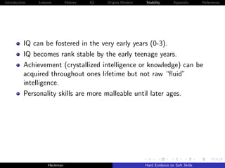 Introduction   Lessons        History   IQ   Origins Modern   Stability       Appendix       References




          IQ can be fostered in the very early years (0-3).
          IQ becomes rank stable by the early teenage years.
          Achievement (crystallized intelligence or knowledge) can be
          acquired throughout ones lifetime but not raw “ﬂuid”
          intelligence.
          Personality skills are more malleable until later ages.




                    Heckman                                   Hard Evidence on Soft Skills
 