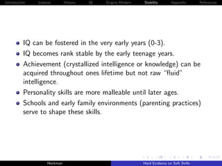 Introduction   Lessons        History   IQ   Origins Modern   Stability       Appendix       References




          IQ can be fostered in the very early years (0-3).
          IQ becomes rank stable by the early teenage years.
          Achievement (crystallized intelligence or knowledge) can be
          acquired throughout ones lifetime but not raw “ﬂuid”
          intelligence.
          Personality skills are more malleable until later ages.
          Schools and early family environments (parenting practices)
          serve to shape these skills.




                    Heckman                                   Hard Evidence on Soft Skills
 