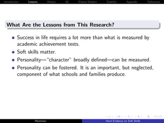 Introduction   Lessons        History   IQ   Origins Modern   Stability       Appendix       References




  What Are the Lessons from This Research?

          Success in life requires a lot more than what is measured by
          academic achievement tests.
          Soft skills matter.
          Personality—“character” broadly deﬁned—can be measured.
          Personality can be fostered. It is an important, but neglected,
          component of what schools and families produce.




                    Heckman                                   Hard Evidence on Soft Skills
 