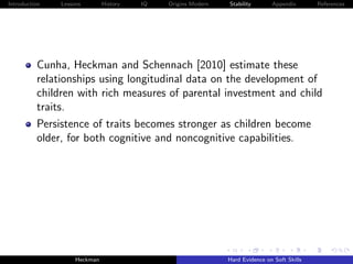 Introduction   Lessons        History   IQ   Origins Modern   Stability       Appendix       References




          Cunha, Heckman and Schennach [2010] estimate these
          relationships using longitudinal data on the development of
          children with rich measures of parental investment and child
          traits.
          Persistence of traits becomes stronger as children become
          older, for both cognitive and noncognitive capabilities.




                    Heckman                                   Hard Evidence on Soft Skills
 