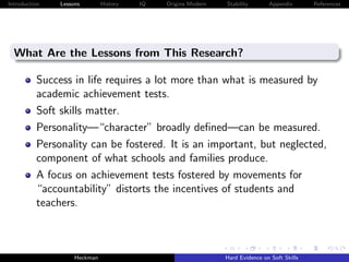 Introduction   Lessons        History   IQ   Origins Modern   Stability       Appendix       References




  What Are the Lessons from This Research?

          Success in life requires a lot more than what is measured by
          academic achievement tests.
          Soft skills matter.
          Personality—“character” broadly deﬁned—can be measured.
          Personality can be fostered. It is an important, but neglected,
          component of what schools and families produce.
          A focus on achievement tests fostered by movements for
          “accountability” distorts the incentives of students and
          teachers.



                    Heckman                                   Hard Evidence on Soft Skills
 