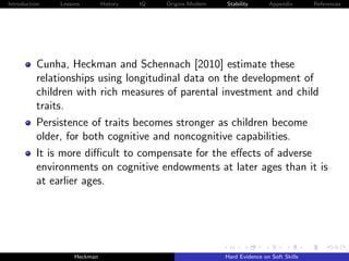 Introduction   Lessons        History   IQ   Origins Modern   Stability       Appendix       References




          Cunha, Heckman and Schennach [2010] estimate these
          relationships using longitudinal data on the development of
          children with rich measures of parental investment and child
          traits.
          Persistence of traits becomes stronger as children become
          older, for both cognitive and noncognitive capabilities.
          It is more diﬃcult to compensate for the eﬀects of adverse
          environments on cognitive endowments at later ages than it is
          at earlier ages.




                    Heckman                                   Hard Evidence on Soft Skills
 
