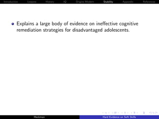 Introduction   Lessons        History   IQ   Origins Modern   Stability       Appendix       References




          Explains a large body of evidence on ineﬀective cognitive
          remediation strategies for disadvantaged adolescents.




                    Heckman                                   Hard Evidence on Soft Skills
 