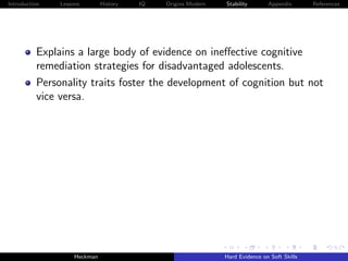 Introduction   Lessons        History   IQ   Origins Modern   Stability       Appendix       References




          Explains a large body of evidence on ineﬀective cognitive
          remediation strategies for disadvantaged adolescents.
          Personality traits foster the development of cognition but not
          vice versa.




                    Heckman                                   Hard Evidence on Soft Skills
 