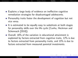 Introduction   Lessons        History   IQ   Origins Modern   Stability       Appendix       References




          Explains a large body of evidence on ineﬀective cognitive
          remediation strategies for disadvantaged adolescents.
          Personality traits foster the development of cognition but not
          vice versa.
          It is estimated to be equally easy to substitute at both stages
          for personality skills over the life cycle (Cunha, Heckman and
          Schennach [2010]).
          Overall, 16% of the variation in educational attainment is
          explained by factors extracted from cognitive traits, 12% is due
          to factors extracted from personality traits, and 15% is due to
          factors extracted from measured parental investments.



                    Heckman                                   Hard Evidence on Soft Skills
 