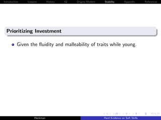 Introduction   Lessons        History   IQ   Origins Modern   Stability       Appendix       References




  Prioritizing Investment

          Given the ﬂuidity and malleability of traits while young.




                    Heckman                                   Hard Evidence on Soft Skills
 