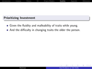 Introduction   Lessons        History   IQ   Origins Modern   Stability       Appendix       References




  Prioritizing Investment

          Given the ﬂuidity and malleability of traits while young.
          And the diﬃculty in changing traits the older the person.




                    Heckman                                   Hard Evidence on Soft Skills
 
