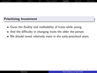 Introduction   Lessons        History   IQ   Origins Modern   Stability       Appendix       References




  Prioritizing Investment

          Given the ﬂuidity and malleability of traits while young.
          And the diﬃculty in changing traits the older the person.
          We should invest relatively more in the early-preschool years.




                    Heckman                                   Hard Evidence on Soft Skills
 