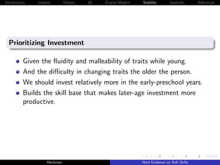 Introduction   Lessons        History   IQ   Origins Modern   Stability       Appendix       References




  Prioritizing Investment

          Given the ﬂuidity and malleability of traits while young.
          And the diﬃculty in changing traits the older the person.
          We should invest relatively more in the early-preschool years.
          Builds the skill base that makes later-age investment more
          productive.




                    Heckman                                   Hard Evidence on Soft Skills
 